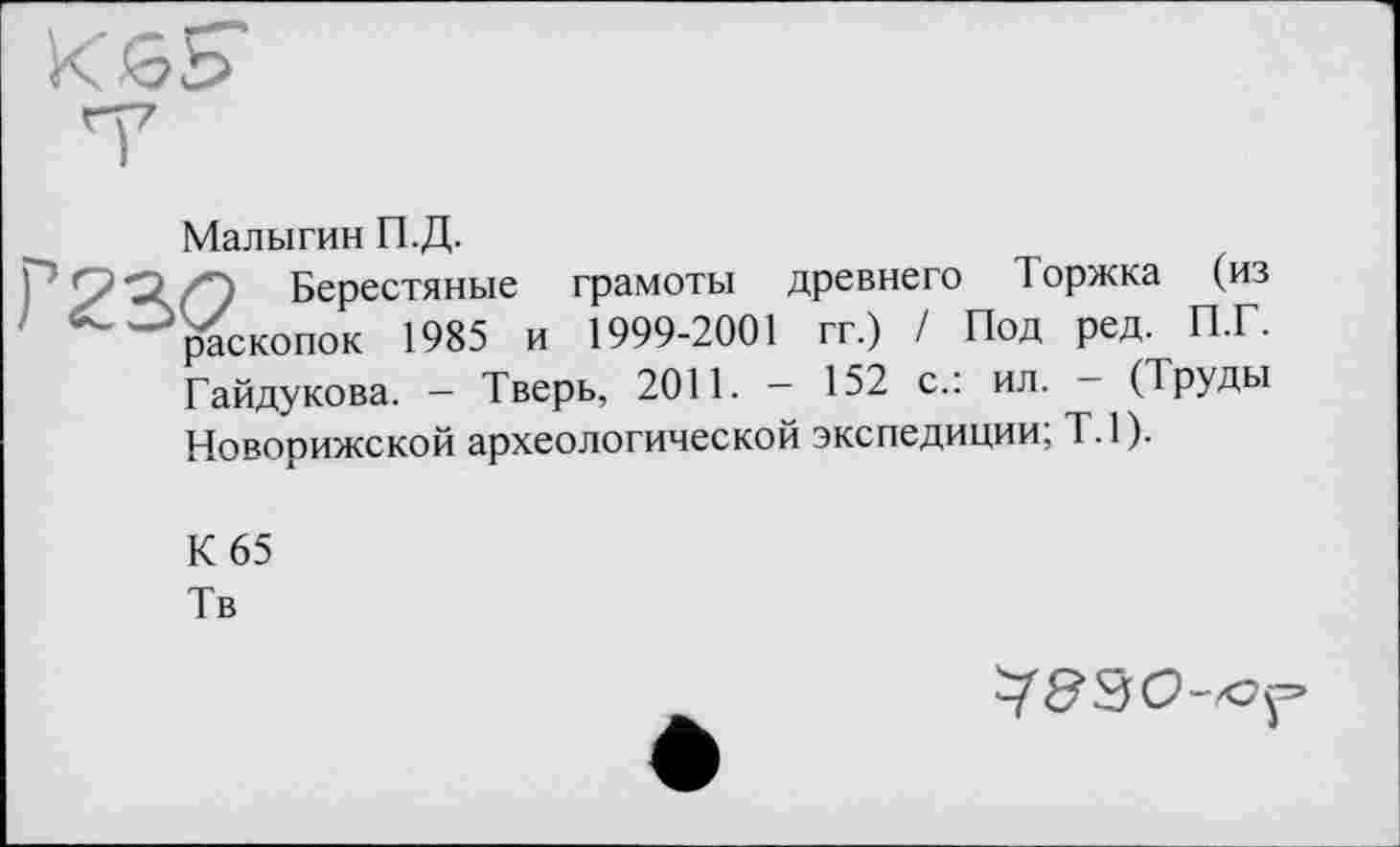 ﻿Малыгин П.Д.
Берестяные грамоты древнего Торжка (из раскопок 1985 и 1999-2001 гг.) / Под ред. П.Г. Гайдукова. — Тверь, 2011. — 152 с.: ил. — (Труды Новорижской археологической экспедиции; Т.1).
К 65
Тв